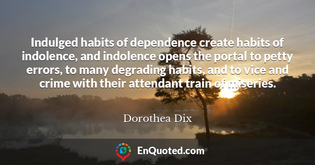 Indulged habits of dependence create habits of indolence, and indolence opens the portal to petty errors, to many degrading habits, and to vice and crime with their attendant train of miseries.