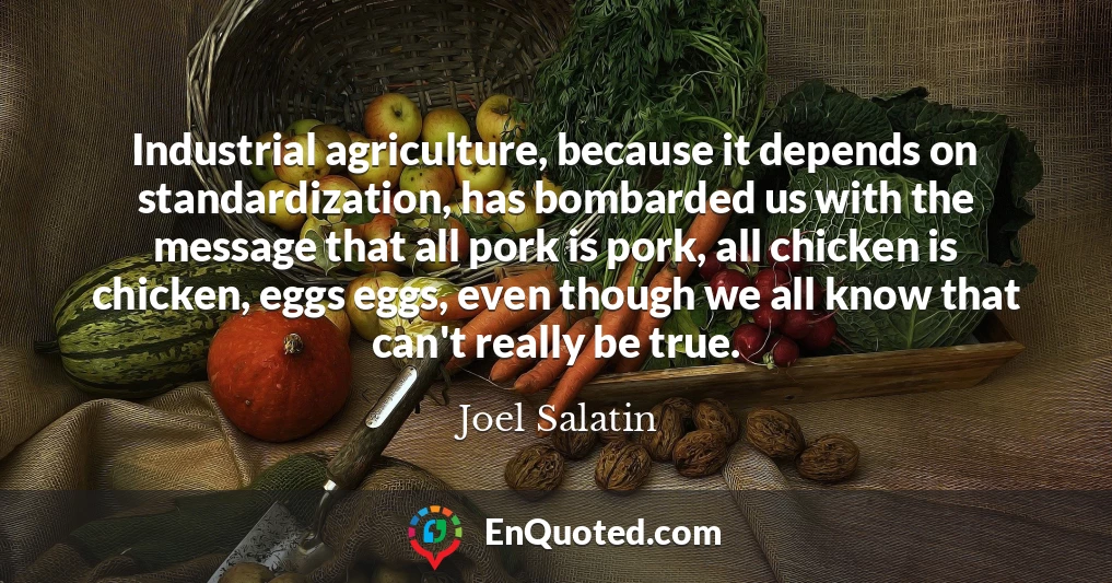 Industrial agriculture, because it depends on standardization, has bombarded us with the message that all pork is pork, all chicken is chicken, eggs eggs, even though we all know that can't really be true.