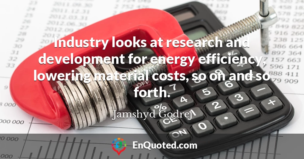 Industry looks at research and development for energy efficiency, lowering material costs, so on and so forth.