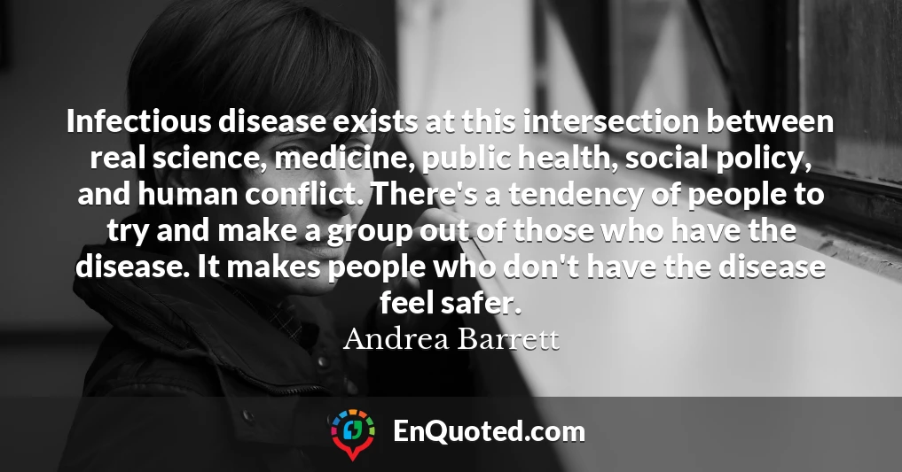 Infectious disease exists at this intersection between real science, medicine, public health, social policy, and human conflict. There's a tendency of people to try and make a group out of those who have the disease. It makes people who don't have the disease feel safer.