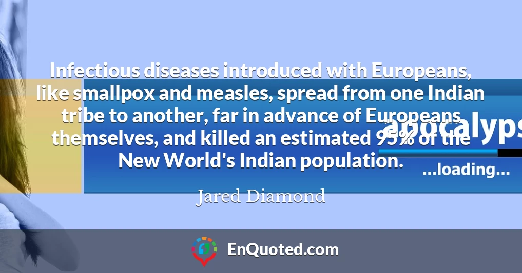 Infectious diseases introduced with Europeans, like smallpox and measles, spread from one Indian tribe to another, far in advance of Europeans themselves, and killed an estimated 95% of the New World's Indian population.