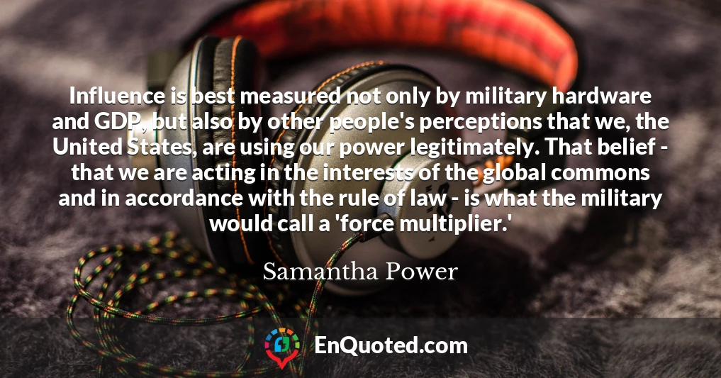 Influence is best measured not only by military hardware and GDP, but also by other people's perceptions that we, the United States, are using our power legitimately. That belief - that we are acting in the interests of the global commons and in accordance with the rule of law - is what the military would call a 'force multiplier.'