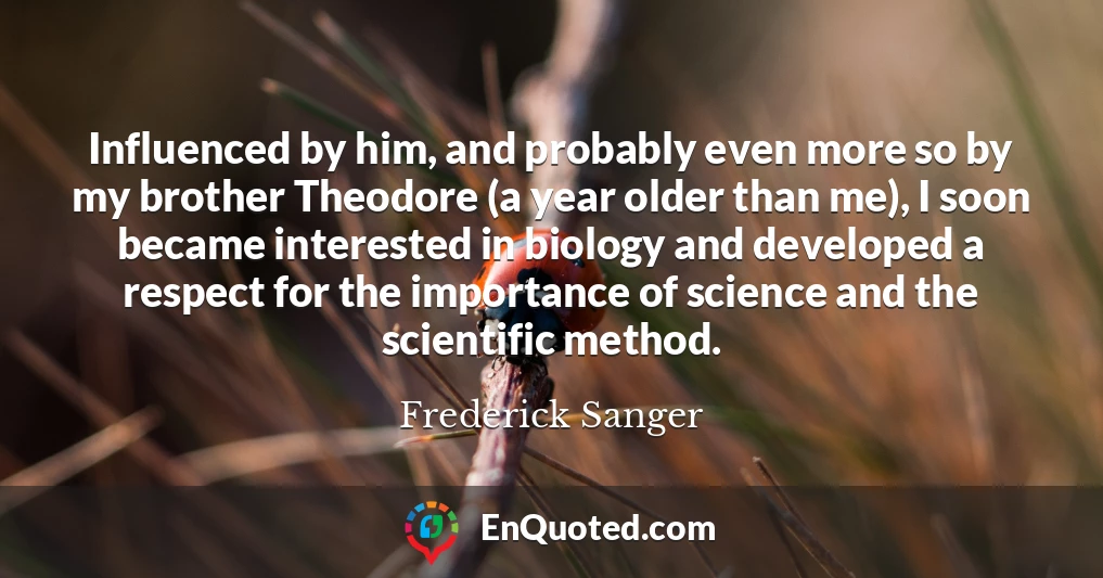 Influenced by him, and probably even more so by my brother Theodore (a year older than me), I soon became interested in biology and developed a respect for the importance of science and the scientific method.