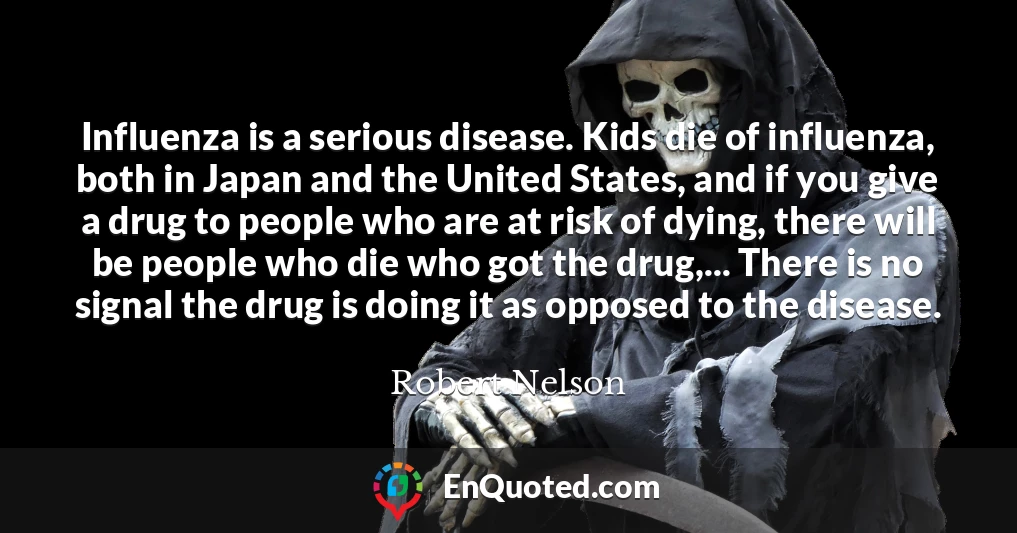 Influenza is a serious disease. Kids die of influenza, both in Japan and the United States, and if you give a drug to people who are at risk of dying, there will be people who die who got the drug,... There is no signal the drug is doing it as opposed to the disease.