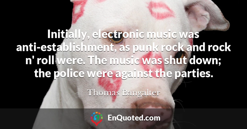 Initially, electronic music was anti-establishment, as punk rock and rock n' roll were. The music was shut down; the police were against the parties.