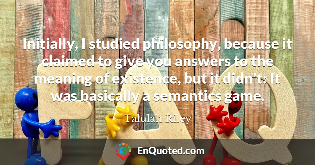 Initially, I studied philosophy, because it claimed to give you answers to the meaning of existence, but it didn't: It was basically a semantics game.