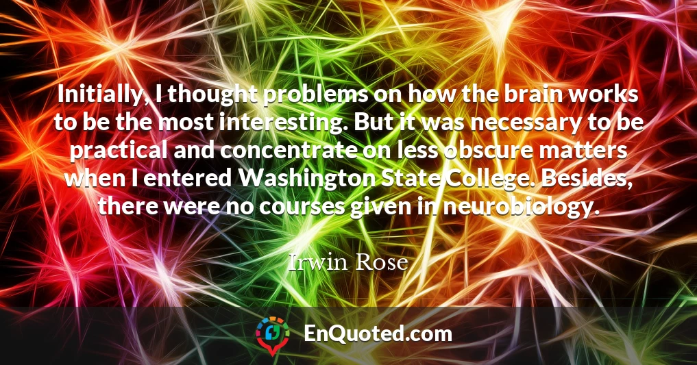 Initially, I thought problems on how the brain works to be the most interesting. But it was necessary to be practical and concentrate on less obscure matters when I entered Washington State College. Besides, there were no courses given in neurobiology.
