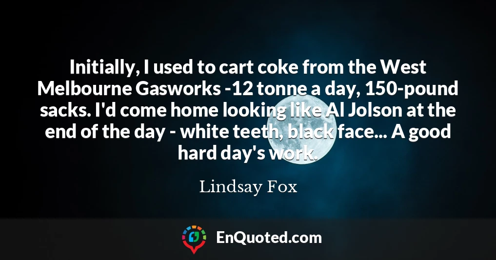 Initially, I used to cart coke from the West Melbourne Gasworks -12 tonne a day, 150-pound sacks. I'd come home looking like Al Jolson at the end of the day - white teeth, black face... A good hard day's work.