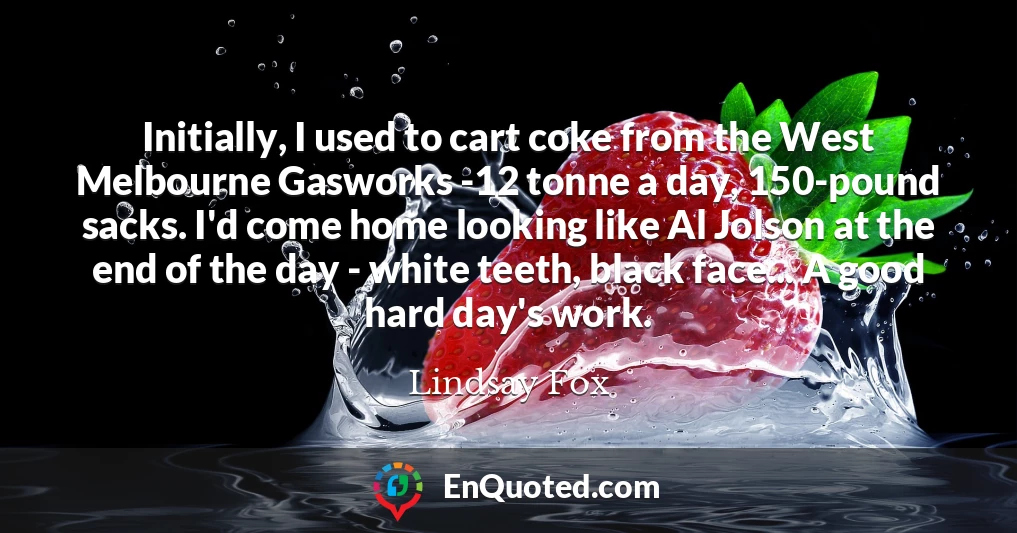 Initially, I used to cart coke from the West Melbourne Gasworks -12 tonne a day, 150-pound sacks. I'd come home looking like Al Jolson at the end of the day - white teeth, black face... A good hard day's work.