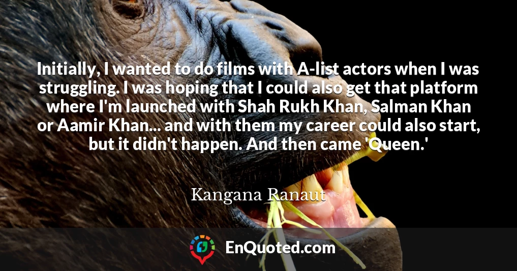 Initially, I wanted to do films with A-list actors when I was struggling. I was hoping that I could also get that platform where I'm launched with Shah Rukh Khan, Salman Khan or Aamir Khan... and with them my career could also start, but it didn't happen. And then came 'Queen.'