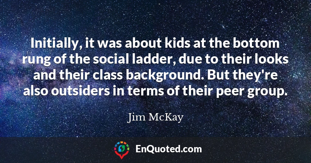 Initially, it was about kids at the bottom rung of the social ladder, due to their looks and their class background. But they're also outsiders in terms of their peer group.