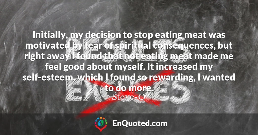 Initially, my decision to stop eating meat was motivated by fear of spiritual consequences, but right away I found that not eating meat made me feel good about myself. It increased my self-esteem, which I found so rewarding, I wanted to do more.