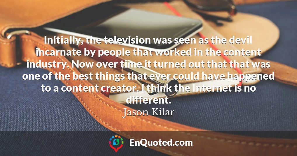 Initially, the television was seen as the devil incarnate by people that worked in the content industry. Now over time it turned out that that was one of the best things that ever could have happened to a content creator. I think the Internet is no different.