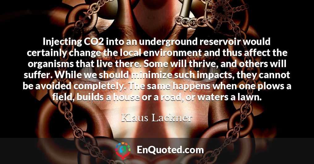 Injecting CO2 into an underground reservoir would certainly change the local environment and thus affect the organisms that live there. Some will thrive, and others will suffer. While we should minimize such impacts, they cannot be avoided completely. The same happens when one plows a field, builds a house or a road, or waters a lawn.