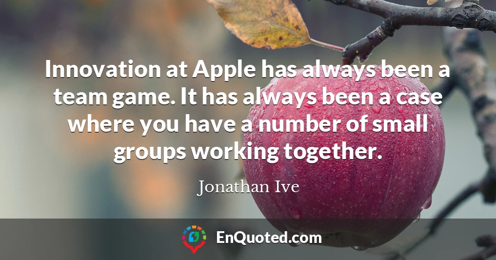 Innovation at Apple has always been a team game. It has always been a case where you have a number of small groups working together.