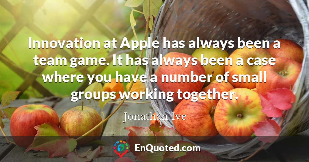 Innovation at Apple has always been a team game. It has always been a case where you have a number of small groups working together.