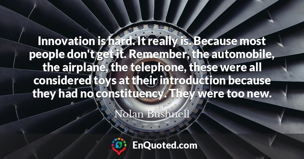 Innovation is hard. It really is. Because most people don't get it. Remember, the automobile, the airplane, the telephone, these were all considered toys at their introduction because they had no constituency. They were too new.