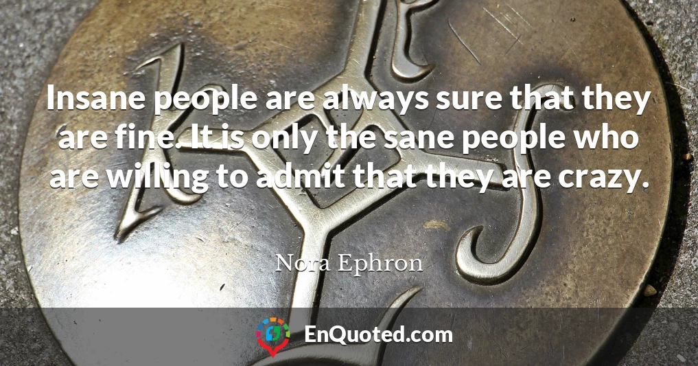 Insane people are always sure that they are fine. It is only the sane people who are willing to admit that they are crazy.