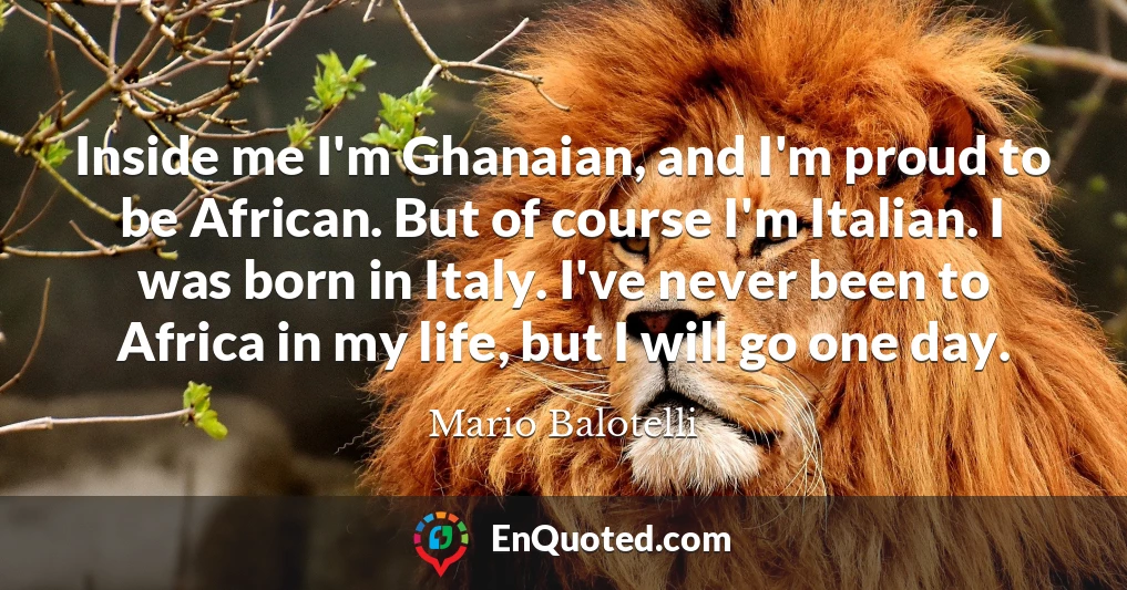 Inside me I'm Ghanaian, and I'm proud to be African. But of course I'm Italian. I was born in Italy. I've never been to Africa in my life, but I will go one day.
