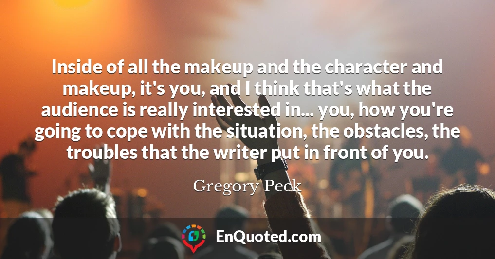 Inside of all the makeup and the character and makeup, it's you, and I think that's what the audience is really interested in... you, how you're going to cope with the situation, the obstacles, the troubles that the writer put in front of you.