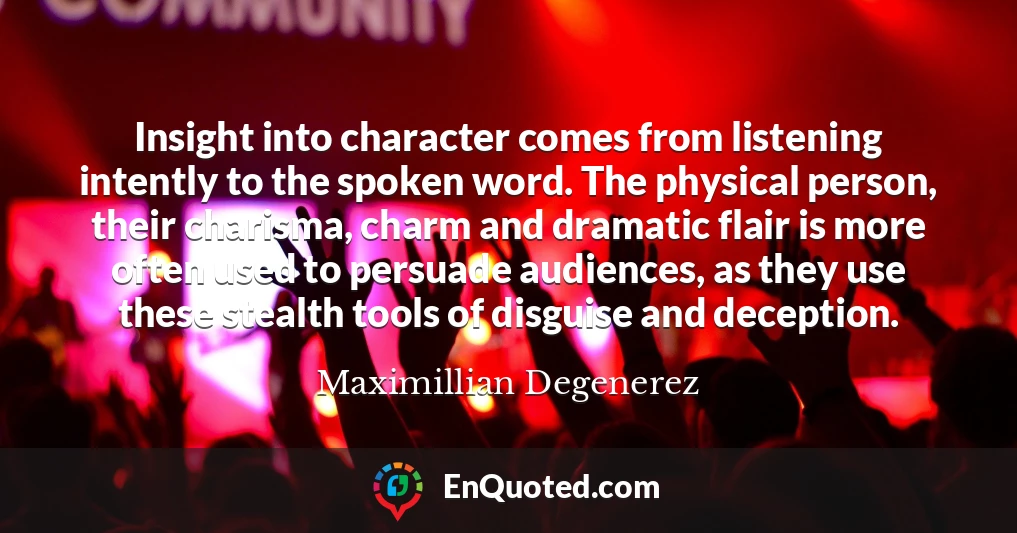 Insight into character comes from listening intently to the spoken word. The physical person, their charisma, charm and dramatic flair is more often used to persuade audiences, as they use these stealth tools of disguise and deception.