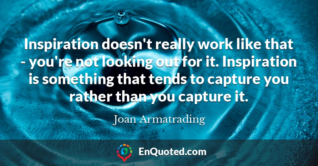 Inspiration doesn't really work like that - you're not looking out for it. Inspiration is something that tends to capture you rather than you capture it.