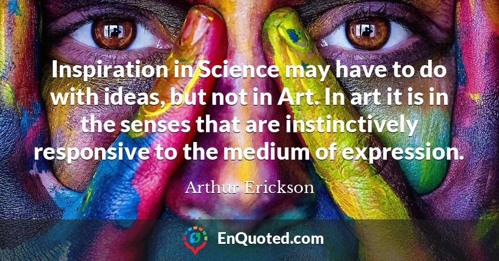 Inspiration in Science may have to do with ideas, but not in Art. In art it is in the senses that are instinctively responsive to the medium of expression.