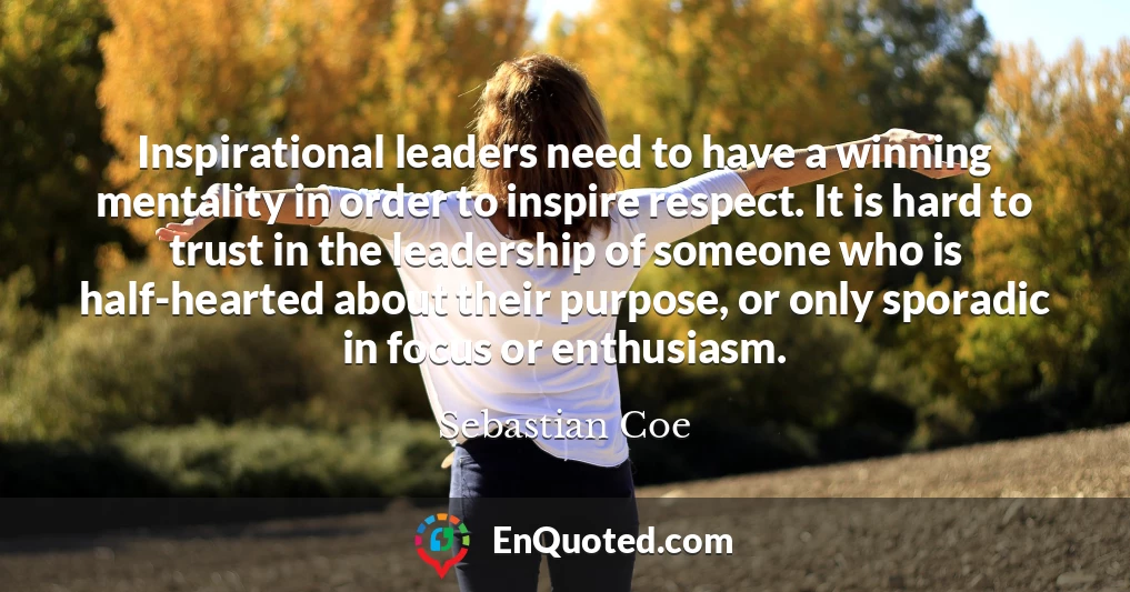 Inspirational leaders need to have a winning mentality in order to inspire respect. It is hard to trust in the leadership of someone who is half-hearted about their purpose, or only sporadic in focus or enthusiasm.