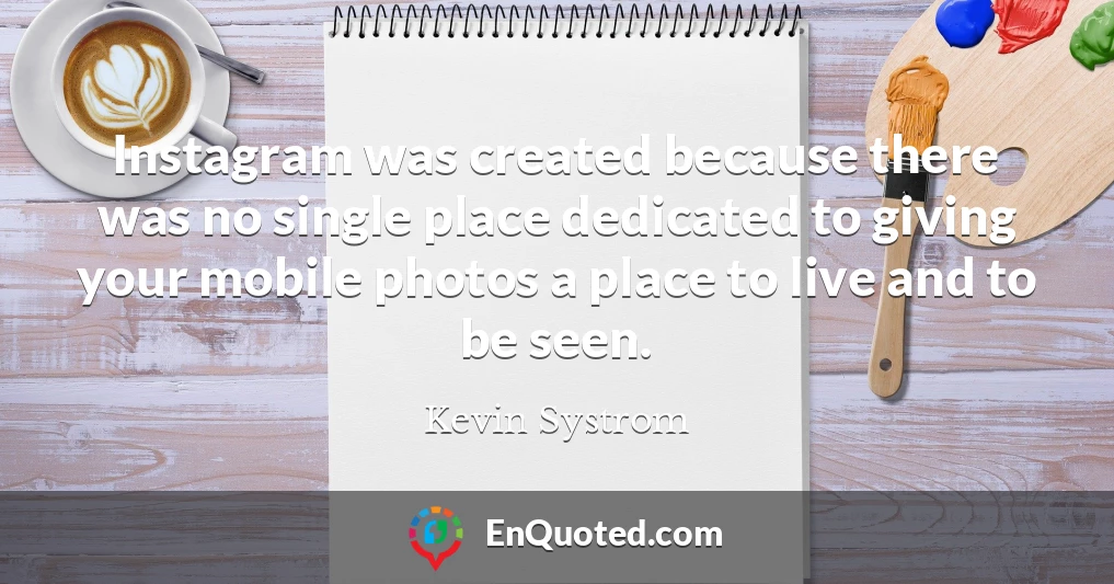 Instagram was created because there was no single place dedicated to giving your mobile photos a place to live and to be seen.