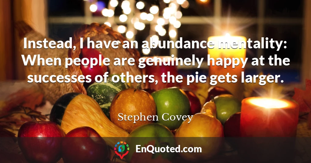 Instead, I have an abundance mentality: When people are genuinely happy at the successes of others, the pie gets larger.