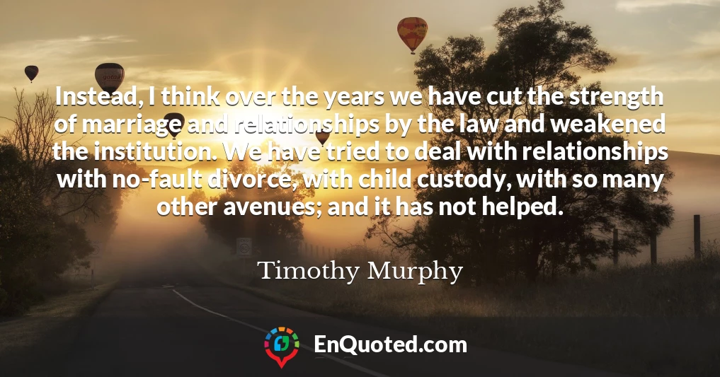 Instead, I think over the years we have cut the strength of marriage and relationships by the law and weakened the institution. We have tried to deal with relationships with no-fault divorce, with child custody, with so many other avenues; and it has not helped.
