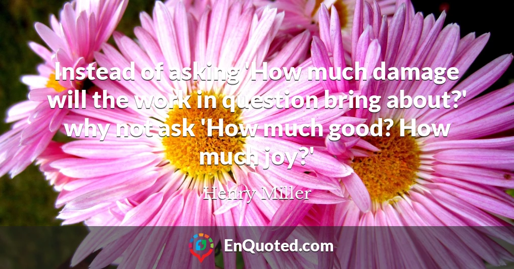 Instead of asking 'How much damage will the work in question bring about?' why not ask 'How much good? How much joy?'