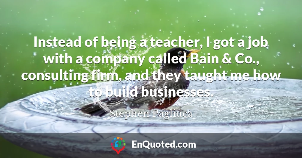 Instead of being a teacher, I got a job with a company called Bain & Co., consulting firm, and they taught me how to build businesses.