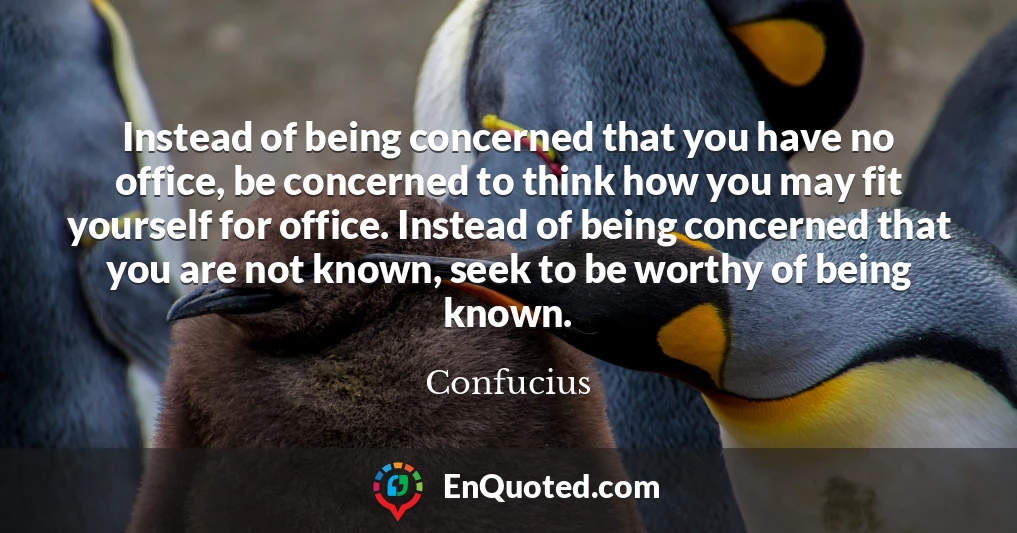 Instead of being concerned that you have no office, be concerned to think how you may fit yourself for office. Instead of being concerned that you are not known, seek to be worthy of being known.