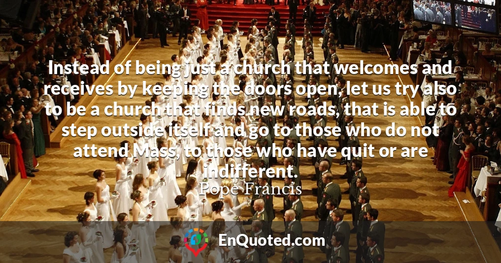 Instead of being just a church that welcomes and receives by keeping the doors open, let us try also to be a church that finds new roads, that is able to step outside itself and go to those who do not attend Mass, to those who have quit or are indifferent.