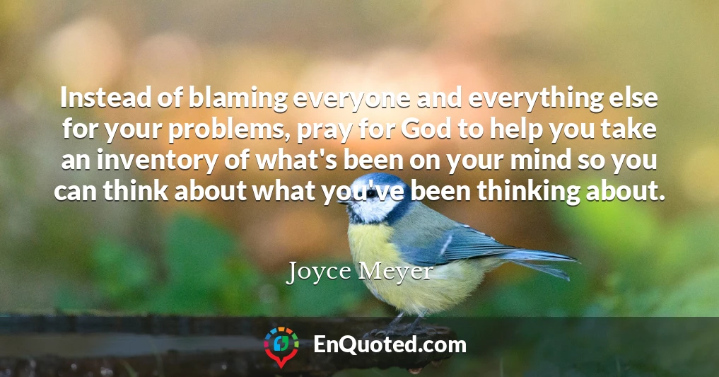 Instead of blaming everyone and everything else for your problems, pray for God to help you take an inventory of what's been on your mind so you can think about what you've been thinking about.