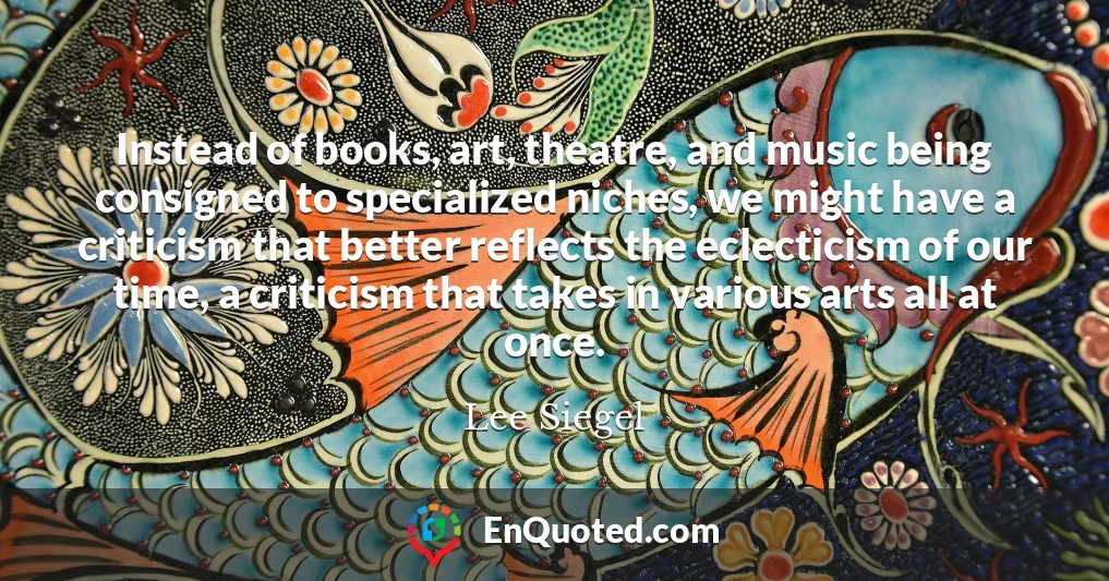 Instead of books, art, theatre, and music being consigned to specialized niches, we might have a criticism that better reflects the eclecticism of our time, a criticism that takes in various arts all at once.