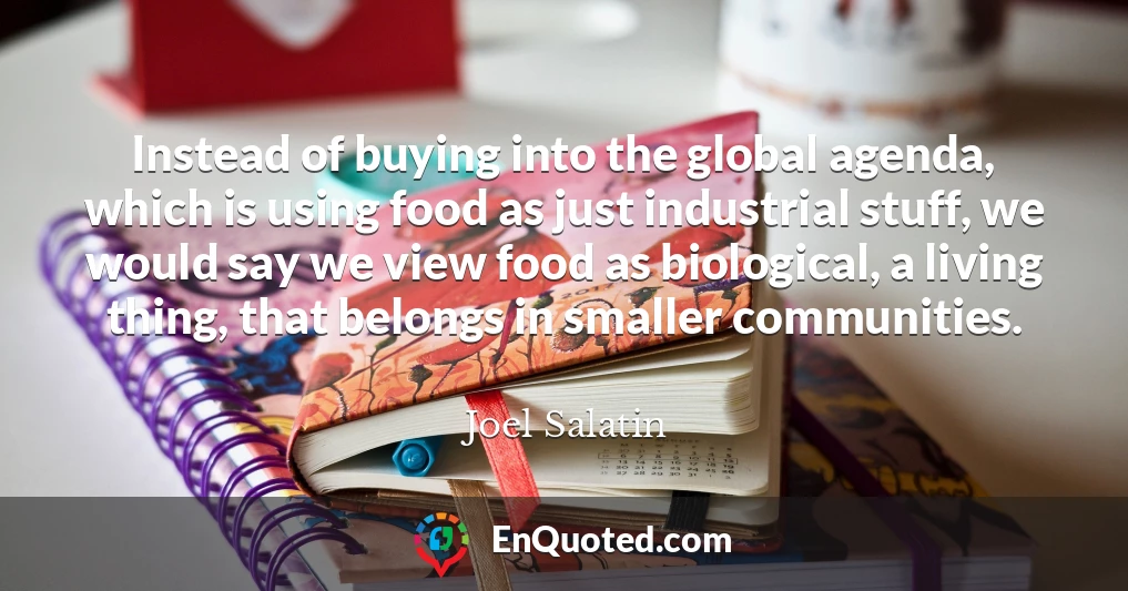Instead of buying into the global agenda, which is using food as just industrial stuff, we would say we view food as biological, a living thing, that belongs in smaller communities.