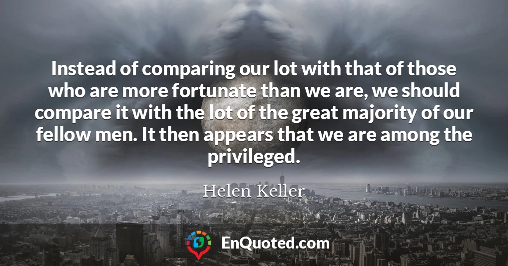 Instead of comparing our lot with that of those who are more fortunate than we are, we should compare it with the lot of the great majority of our fellow men. It then appears that we are among the privileged.