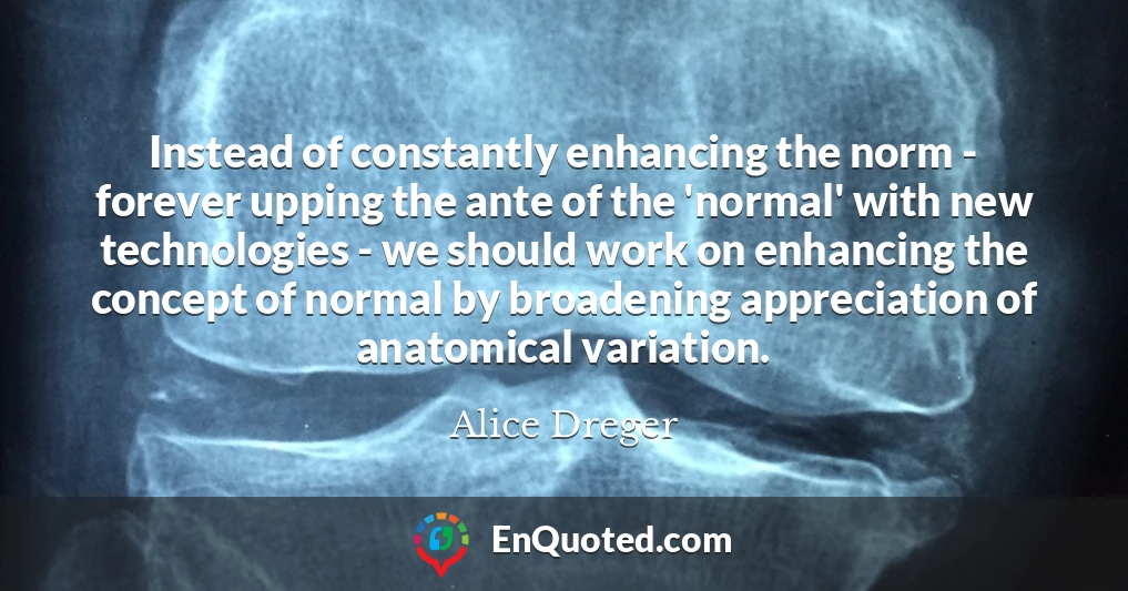Instead of constantly enhancing the norm - forever upping the ante of the 'normal' with new technologies - we should work on enhancing the concept of normal by broadening appreciation of anatomical variation.