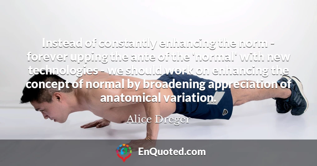 Instead of constantly enhancing the norm - forever upping the ante of the 'normal' with new technologies - we should work on enhancing the concept of normal by broadening appreciation of anatomical variation.