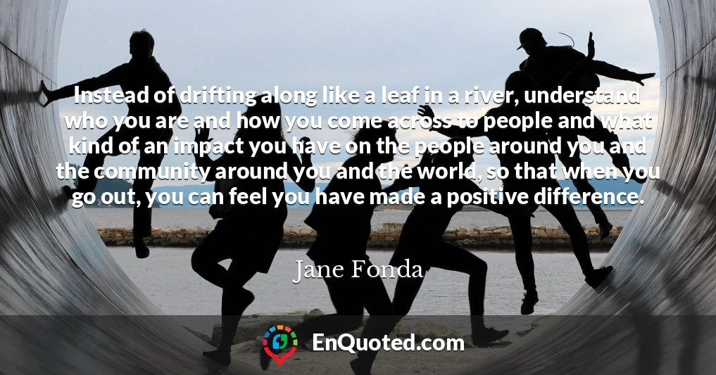 Instead of drifting along like a leaf in a river, understand who you are and how you come across to people and what kind of an impact you have on the people around you and the community around you and the world, so that when you go out, you can feel you have made a positive difference.