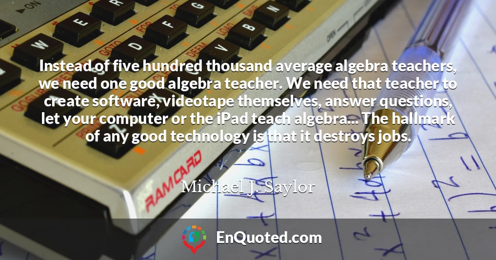 Instead of five hundred thousand average algebra teachers, we need one good algebra teacher. We need that teacher to create software, videotape themselves, answer questions, let your computer or the iPad teach algebra... The hallmark of any good technology is that it destroys jobs.