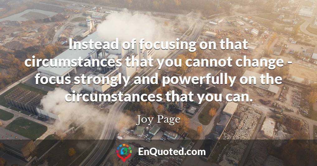 Instead of focusing on that circumstances that you cannot change - focus strongly and powerfully on the circumstances that you can.