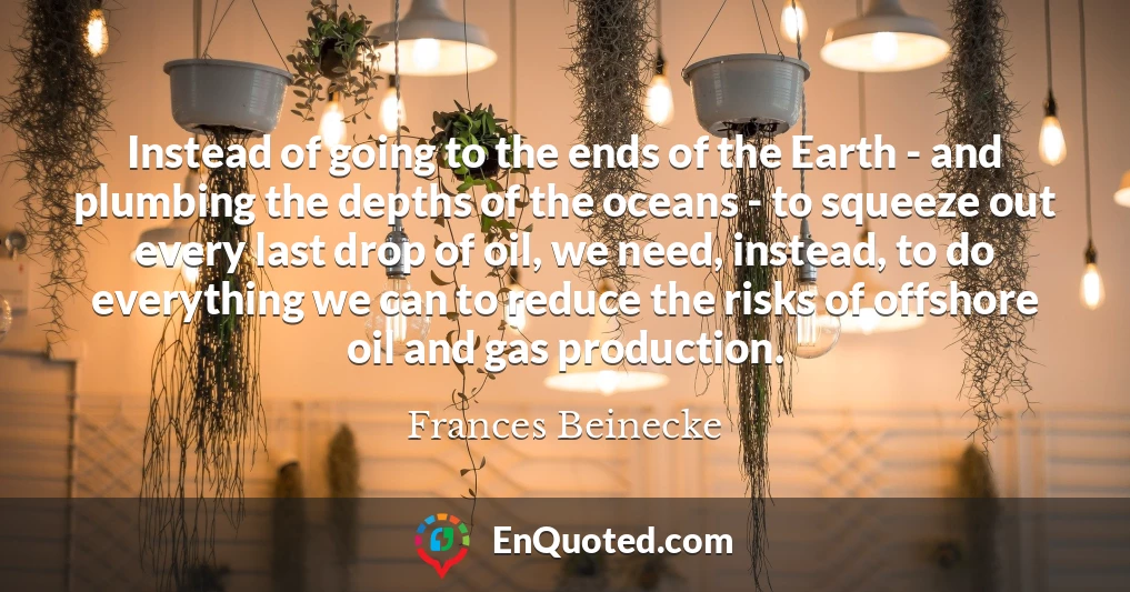 Instead of going to the ends of the Earth - and plumbing the depths of the oceans - to squeeze out every last drop of oil, we need, instead, to do everything we can to reduce the risks of offshore oil and gas production.