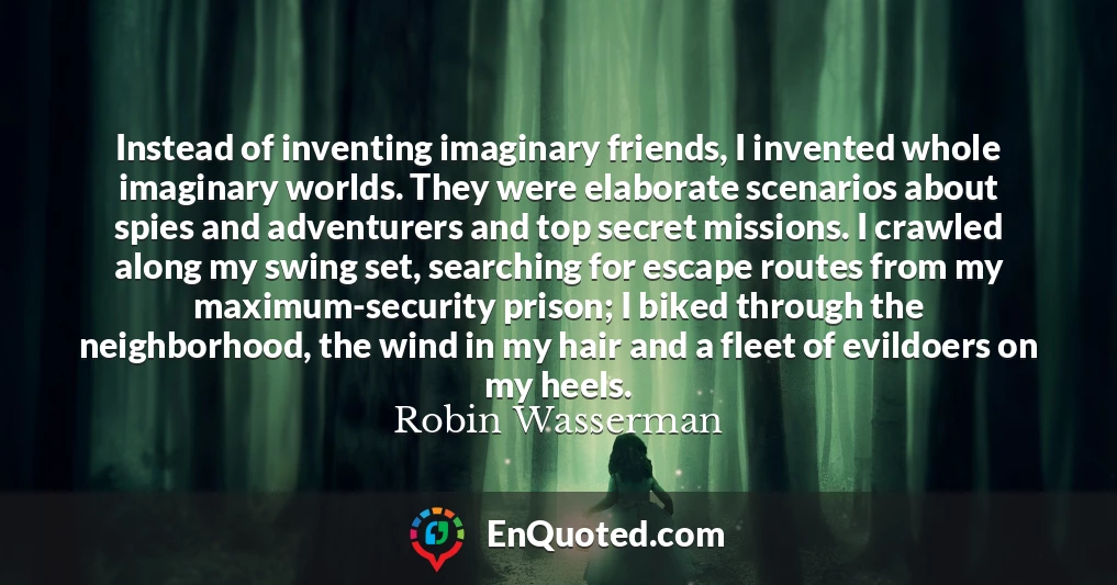 Instead of inventing imaginary friends, I invented whole imaginary worlds. They were elaborate scenarios about spies and adventurers and top secret missions. I crawled along my swing set, searching for escape routes from my maximum-security prison; I biked through the neighborhood, the wind in my hair and a fleet of evildoers on my heels.