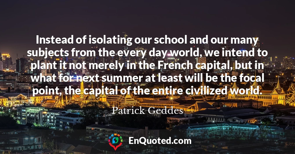 Instead of isolating our school and our many subjects from the every day world, we intend to plant it not merely in the French capital, but in what for next summer at least will be the focal point, the capital of the entire civilized world.