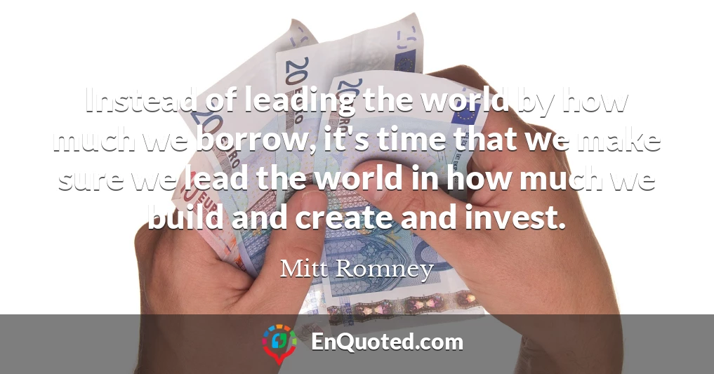 Instead of leading the world by how much we borrow, it's time that we make sure we lead the world in how much we build and create and invest.