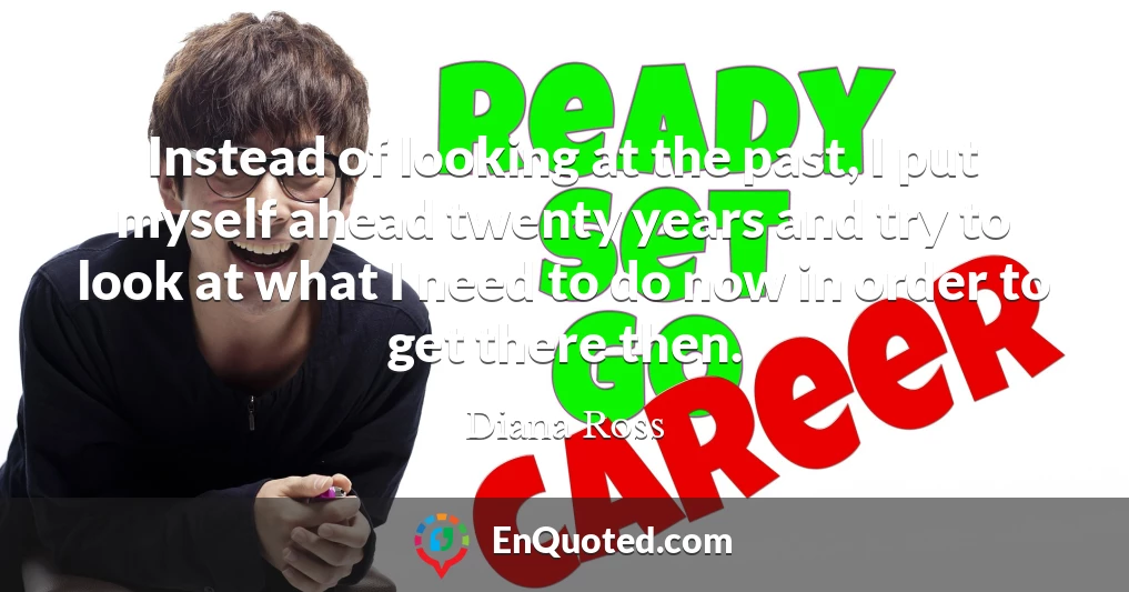 Instead of looking at the past, I put myself ahead twenty years and try to look at what I need to do now in order to get there then.