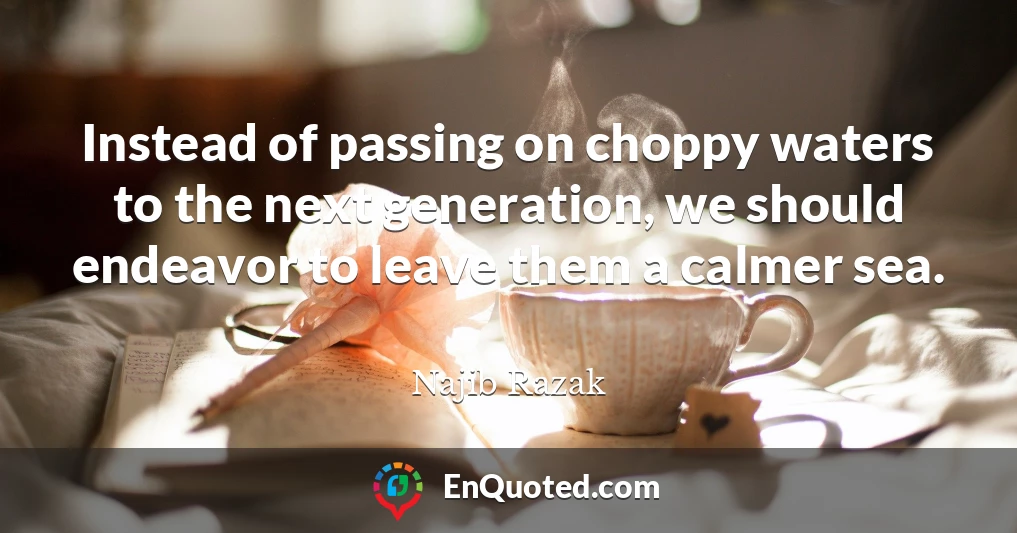 Instead of passing on choppy waters to the next generation, we should endeavor to leave them a calmer sea.